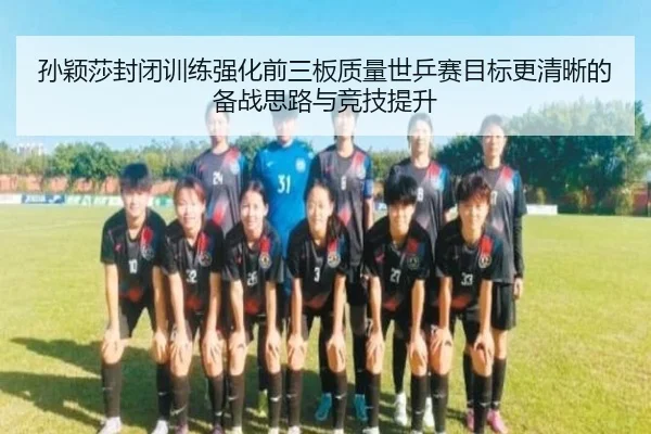孙颖莎封闭训练强化前三板质量世乒赛目标更清晰的备战思路与竞技提升